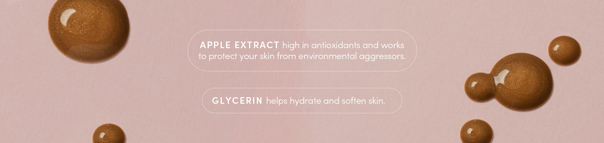 APPLE EXTRACT high in antioxidants and works to protect your skin from environmental aggressors. GLYCERIN helps hydrate and soften skin.