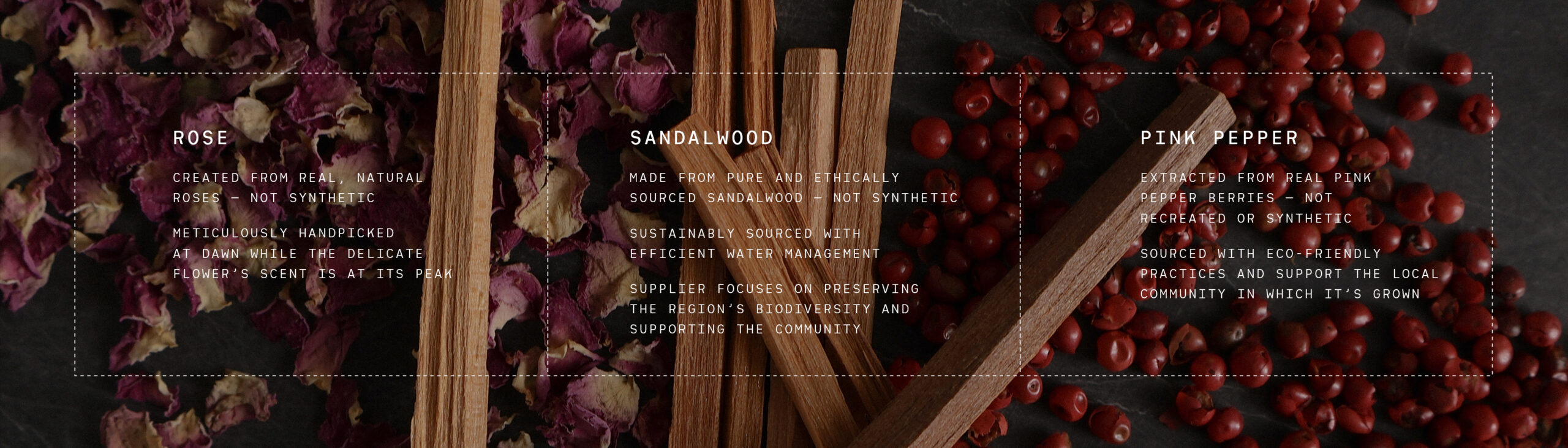 ROSE CREATED FROM REAL, NATURAL ROSES - NOT SYNTHETIC METICULOUSLY HANDPICKED AT DAWN WHILE THE DELICATE FLOWER'S SCENT IS AT ITS PEAK SANDALWOOD MADE FROM PURE AND ETHICALLY SOURCED SANDALWOOD - NOT SYNTHETIC SUSTAINABLY SOURCED WITH EFFICIENT WATER MANAGEMENT SUPPLIER FOCUSES ON PRESERVING THE REGION'S BIODIVERSITY AND SUPPORTING THE COMMUNITY PINK PEPPER EXTRACTED FROM REAL PINK PEPPER BERRIES - NOT RECREATED OR SYNTHETIC SOURCED WITH ECO-FRIENDLY PRACTICES AND SUPPORT THE LOCAL COMMUNITY IN WHICH IT'S GROWN