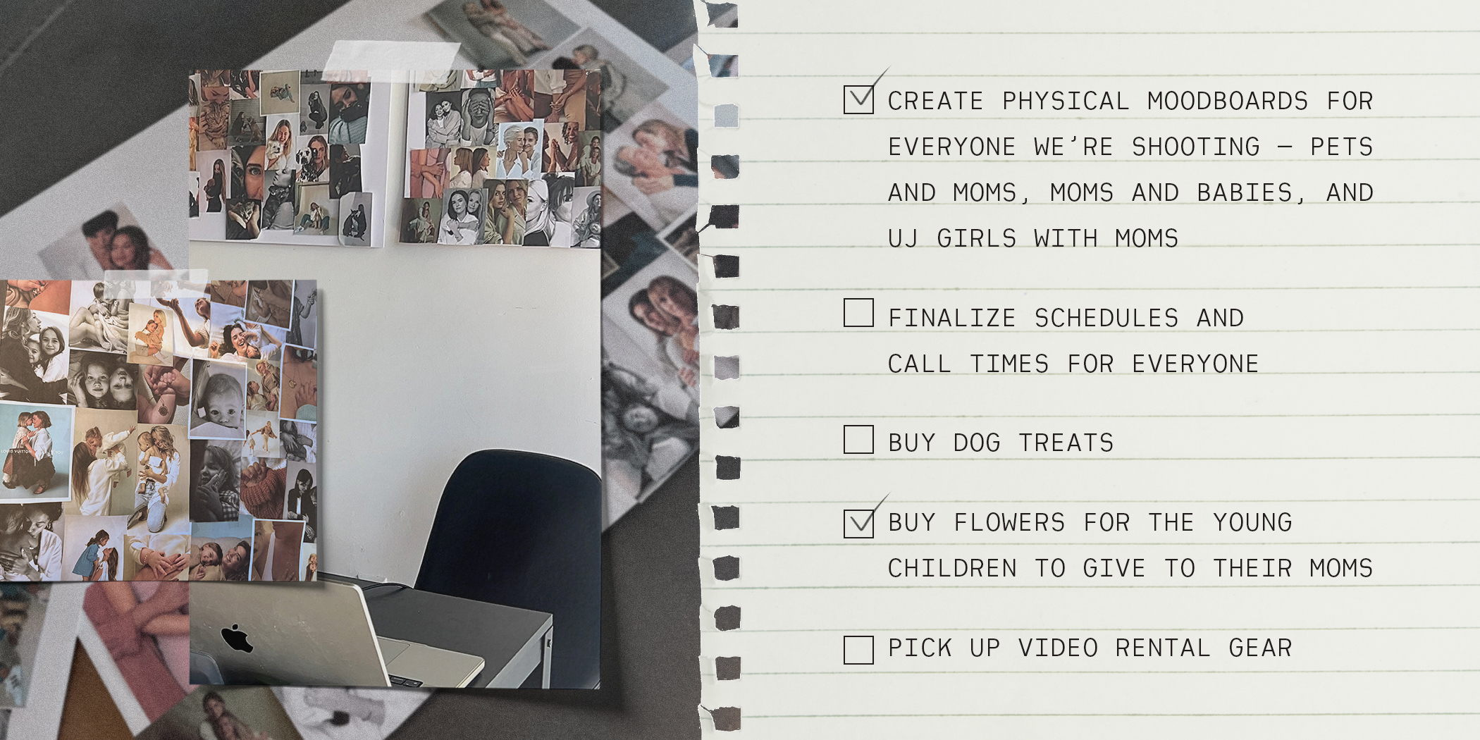 - CREATE PHYSICAL MOODBOARDS FOR EVERYONE WE'RE SHOOTING - PETS AND MOMS, MOMS AND BABIES, AND UJ GIRLS WITH MOMS - FINALIZE SCHEDULES AND CALL TIMES FOR EVERYONE - BUY DOG TREATS - BUY FLOWERS FOR THE YOUNG CHILDREN TO GIVE TO THEIR MOMS - PICK UP VIDEO RENTAL GEAR